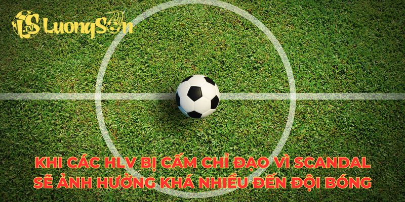 Khi các HLV bị cấm chỉ đạo vì scandal sẽ ảnh hưởng khá nhiều đến đội bóng