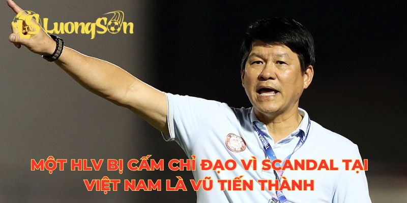 Một HLV bị cấm chỉ đạo vì scandal tại Việt Nam là Vũ Tiến Thành